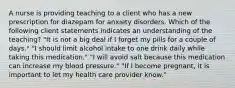 A nurse is providing teaching to a client who has a new prescription for diazepam for anxiety disorders. Which of the following client statements indicates an understanding of the teaching? "It is not a big deal if I forget my pills for a couple of days." "I should limit alcohol intake to one drink daily while taking this medication." "I will avoid salt because this medication can increase my blood pressure." "If I become pregnant, it is important to let my health care provider know."