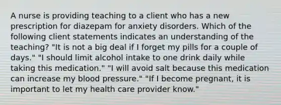 A nurse is providing teaching to a client who has a new prescription for diazepam for anxiety disorders. Which of the following client statements indicates an understanding of the teaching? "It is not a big deal if I forget my pills for a couple of days." "I should limit alcohol intake to one drink daily while taking this medication." "I will avoid salt because this medication can increase my <a href='https://www.questionai.com/knowledge/kD0HacyPBr-blood-pressure' class='anchor-knowledge'>blood pressure</a>." "If I become pregnant, it is important to let my health care provider know."