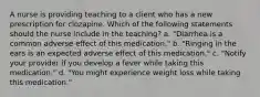 A nurse is providing teaching to a client who has a new prescription for clozapine. Which of the following statements should the nurse include in the teaching? a. "Diarrhea is a common adverse effect of this medication." b. "Ringing in the ears is an expected adverse effect of this medication." c. "Notify your provider if you develop a fever while taking this medication." d. "You might experience weight loss while taking this medication."