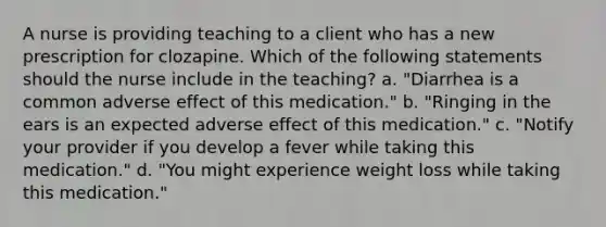 A nurse is providing teaching to a client who has a new prescription for clozapine. Which of the following statements should the nurse include in the teaching? a. "Diarrhea is a common adverse effect of this medication." b. "Ringing in the ears is an expected adverse effect of this medication." c. "Notify your provider if you develop a fever while taking this medication." d. "You might experience weight loss while taking this medication."