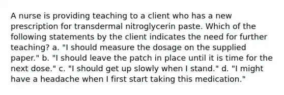 A nurse is providing teaching to a client who has a new prescription for transdermal nitroglycerin paste. Which of the following statements by the client indicates the need for further teaching? a. "I should measure the dosage on the supplied paper." b. "I should leave the patch in place until it is time for the next dose." c. "I should get up slowly when I stand." d. "I might have a headache when I first start taking this medication."