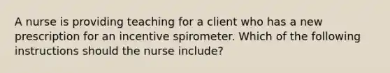 A nurse is providing teaching for a client who has a new prescription for an incentive spirometer. Which of the following instructions should the nurse include?