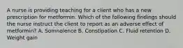 A nurse is providing teaching for a client who has a new prescription for metformin. Which of the following findings should the nurse instruct the client to report as an adverse effect of metformin? A. Somnolence B. Constipation C. Fluid retention D. Weight gain