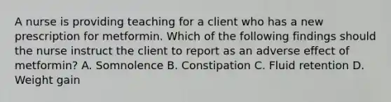 A nurse is providing teaching for a client who has a new prescription for metformin. Which of the following findings should the nurse instruct the client to report as an adverse effect of metformin? A. Somnolence B. Constipation C. Fluid retention D. Weight gain