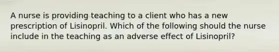 A nurse is providing teaching to a client who has a new prescription of Lisinopril. Which of the following should the nurse include in the teaching as an adverse effect of Lisinopril?