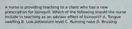 A nurse is providing teaching to a client who has a new prescription for lisinopril. Which of the following should the nurse include in teaching as an advisor effect of lisinopril? A. Tongue swelling B. Low potassium level C. Running nose D. Bruising
