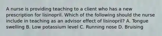 A nurse is providing teaching to a client who has a new prescription for lisinopril. Which of the following should the nurse include in teaching as an advisor effect of lisinopril? A. Tongue swelling B. Low potassium level C. Running nose D. Bruising