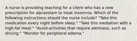 A nurse is providing teaching for a client who has a new prescription for alprazolam to treat insomnia. Which of the following instructions should the nurse include? "Take this medication every night before sleep." "Take this mediation with a high-fat meal." "Avoid activities that require alertness, such as driving." "Monitor for peripheral edema."