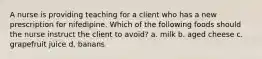 A nurse is providing teaching for a client who has a new prescription for nifedipine. Which of the following foods should the nurse instruct the client to avoid? a. milk b. aged cheese c. grapefruit juice d. banans