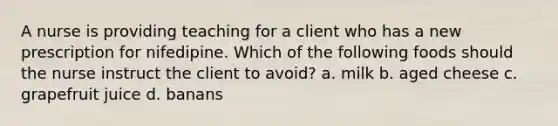 A nurse is providing teaching for a client who has a new prescription for nifedipine. Which of the following foods should the nurse instruct the client to avoid? a. milk b. aged cheese c. grapefruit juice d. banans