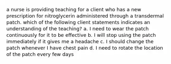 a nurse is providing teaching for a client who has a new prescription for nitroglycerin administered through a transdermal patch. which of the following client statements indicates an understanding of the teaching? a. I need to wear the patch continuously for it to be effective b. I will stop using the patch immediately if it gives me a headache c. I should change the patch whenever I have chest pain d. I need to rotate the location of the patch every few days