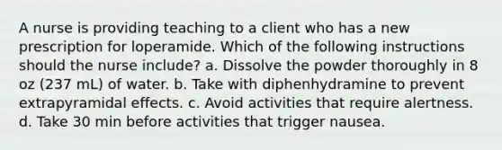 A nurse is providing teaching to a client who has a new prescription for loperamide. Which of the following instructions should the nurse include? a. Dissolve the powder thoroughly in 8 oz (237 mL) of water. b. Take with diphenhydramine to prevent extrapyramidal effects. c. Avoid activities that require alertness. d. Take 30 min before activities that trigger nausea.