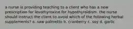 a nurse is providing teaching to a client who has a new prescription for levothyroxine for hypothyroidism. the nurse should instruct the client to avoid which of the following herbal supplements? a. saw palmetto b. cranberry c. soy d. garlic