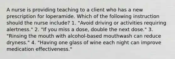 A nurse is providing teaching to a client who has a new prescription for loperamide. Which of the following instruction should the nurse include? 1. "Avoid driving or activities requiring alertness." 2. "If you miss a dose, double the next dose." 3. "Rinsing the mouth with alcohol-based mouthwash can reduce dryness." 4. "Having one glass of wine each night can improve medication effectiveness."