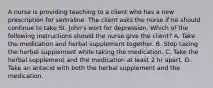 A nurse is providing teaching to a client who has a new prescription for sertraline. The client asks the nurse if he should continue to take St. John's wort for depression. Which of the following instructions should the nurse give the client? A. Take the medication and herbal supplement together. B. Stop taking the herbal supplement while taking the medication. C. Take the herbal supplement and the medication at least 2 hr apart. D. Take an antacid with both the herbal supplement and the medication.