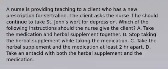 A nurse is providing teaching to a client who has a new prescription for sertraline. The client asks the nurse if he should continue to take St. John's wort for depression. Which of the following instructions should the nurse give the client? A. Take the medication and herbal supplement together. B. Stop taking the herbal supplement while taking the medication. C. Take the herbal supplement and the medication at least 2 hr apart. D. Take an antacid with both the herbal supplement and the medication.