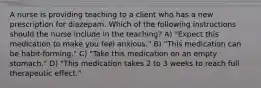 A nurse is providing teaching to a client who has a new prescription for diazepam. Which of the following instructions should the nurse include in the teaching? A) "Expect this medication to make you feel anxious." B) "This medication can be habit-forming." C) "Take this medication on an empty stomach." D) "This medication takes 2 to 3 weeks to reach full therapeutic effect."