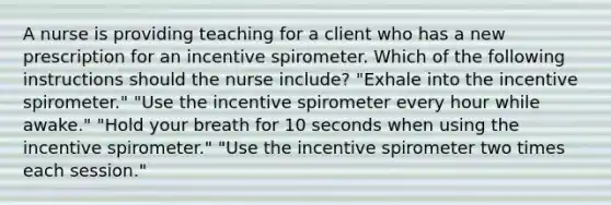 A nurse is providing teaching for a client who has a new prescription for an incentive spirometer. Which of the following instructions should the nurse include? "Exhale into the incentive spirometer." "Use the incentive spirometer every hour while awake." "Hold your breath for 10 seconds when using the incentive spirometer." "Use the incentive spirometer two times each session."