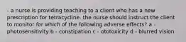 - a nurse is providing teaching to a client who has a new prescription for tetracycline. the nurse should instruct the client to monitor for which of the following adverse effects? a - photosensitivity b - constipation c - ototoxicity d - blurred vision