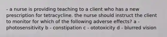 - a nurse is providing teaching to a client who has a new prescription for tetracycline. the nurse should instruct the client to monitor for which of the following adverse effects? a - photosensitivity b - constipation c - ototoxicity d - blurred vision