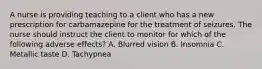 A nurse is providing teaching to a client who has a new prescription for carbamazepine for the treatment of seizures. The nurse should instruct the client to monitor for which of the following adverse effects? A. Blurred vision B. Insomnia C. Metallic taste D. Tachypnea