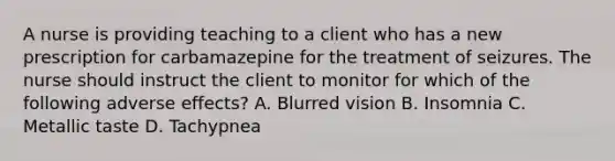 A nurse is providing teaching to a client who has a new prescription for carbamazepine for the treatment of seizures. The nurse should instruct the client to monitor for which of the following adverse effects? A. Blurred vision B. Insomnia C. Metallic taste D. Tachypnea