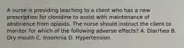 A nurse is providing teaching to a client who has a new prescription for clonidine to assist with maintenance of abstinence from opioids. The nurse should instruct the client to monitor for which of the following adverse effects? A. Diarrhea B. Dry mouth C. Insomnia D. Hypertension