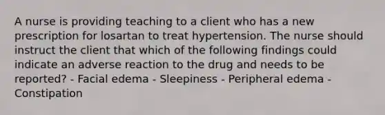 A nurse is providing teaching to a client who has a new prescription for losartan to treat hypertension. The nurse should instruct the client that which of the following findings could indicate an adverse reaction to the drug and needs to be reported? - Facial edema - Sleepiness - Peripheral edema - Constipation