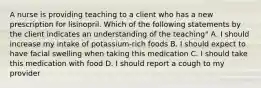 A nurse is providing teaching to a client who has a new prescription for lisinopril. Which of the following statements by the client indicates an understanding of the teaching" A. I should increase my intake of potassium-rich foods B. I should expect to have facial swelling when taking this medication C. I should take this medication with food D. I should report a cough to my provider