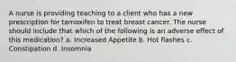 A nurse is providing teaching to a client who has a new prescription for tamoxifen to treat breast cancer. The nurse should include that which of the following is an adverse effect of this medication? a. Increased Appetite b. Hot flashes c. Constipation d. Insomnia