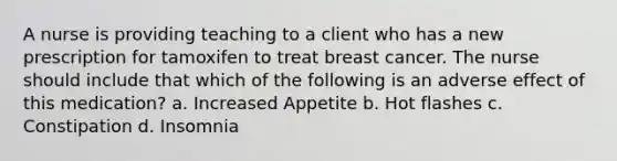 A nurse is providing teaching to a client who has a new prescription for tamoxifen to treat breast cancer. The nurse should include that which of the following is an adverse effect of this medication? a. Increased Appetite b. Hot flashes c. Constipation d. Insomnia