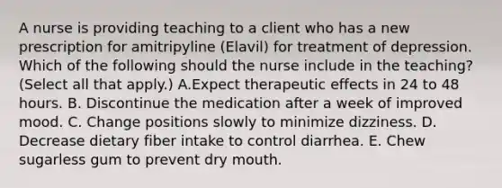 A nurse is providing teaching to a client who has a new prescription for amitripyline (Elavil) for treatment of depression. Which of the following should the nurse include in the teaching? (Select all that apply.) A.Expect therapeutic effects in 24 to 48 hours. B. Discontinue the medication after a week of improved mood. C. Change positions slowly to minimize dizziness. D. Decrease dietary fiber intake to control diarrhea. E. Chew sugarless gum to prevent dry mouth.