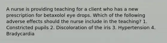 A nurse is providing teaching for a client who has a new prescription for betaxolol eye drops. Which of the following adverse effects should the nurse include in the teaching? 1. Constricted pupils 2. Discoloration of the iris 3. Hypertension 4. Bradycardia