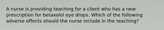 A nurse is providing teaching for a client who has a new prescription for betaxolol eye drops. Which of the following adverse effects should the nurse include in the teaching?