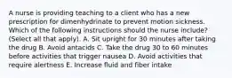 A nurse is providing teaching to a client who has a new prescription for dimenhydrinate to prevent motion sickness. Which of the following instructions should the nurse include? (Select all that apply). A. Sit upright for 30 minutes after taking the drug B. Avoid antacids C. Take the drug 30 to 60 minutes before activities that trigger nausea D. Avoid activities that require alertness E. Increase fluid and fiber intake