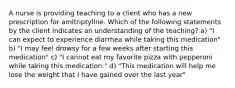 A nurse is providing teaching to a client who has a new prescription for amitriptyline. Which of the following statements by the client indicates an understanding of the teaching? a) "I can expect to experience diarrhea while taking this medication" b) "I may feel drowsy for a few weeks after starting this medication" c) "I cannot eat my favorite pizza with pepperoni while taking this medication." d) "This medication will help me lose the weight that I have gained over the last year"