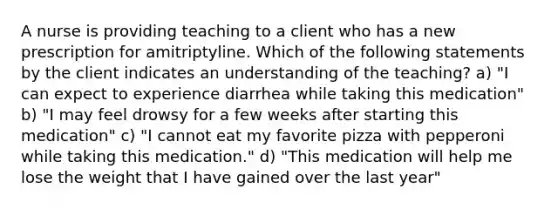 A nurse is providing teaching to a client who has a new prescription for amitriptyline. Which of the following statements by the client indicates an understanding of the teaching? a) "I can expect to experience diarrhea while taking this medication" b) "I may feel drowsy for a few weeks after starting this medication" c) "I cannot eat my favorite pizza with pepperoni while taking this medication." d) "This medication will help me lose the weight that I have gained over the last year"