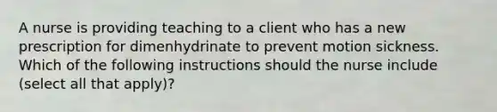 A nurse is providing teaching to a client who has a new prescription for dimenhydrinate to prevent motion sickness. Which of the following instructions should the nurse include (select all that apply)?