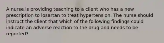 A nurse is providing teaching to a client who has a new prescription to losartan to treat hypertension. The nurse should instruct the client that which of the following findings could indicate an adverse reaction to the drug and needs to be reported?