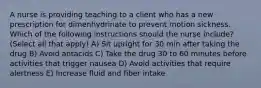 A nurse is providing teaching to a client who has a new prescription for dimenhydrinate to prevent motion sickness. Which of the following instructions should the nurse include? (Select all that apply) A) Sit upright for 30 min after taking the drug B) Avoid antacids C) Take the drug 30 to 60 minutes before activities that trigger nausea D) Avoid activities that require alertness E) Increase fluid and fiber intake