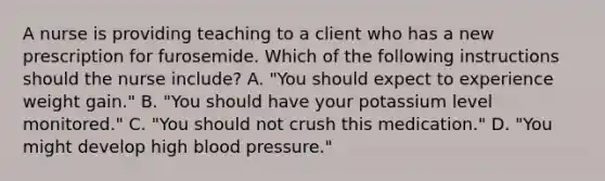 A nurse is providing teaching to a client who has a new prescription for furosemide. Which of the following instructions should the nurse include? A. "You should expect to experience weight gain." B. "You should have your potassium level monitored." C. "You should not crush this medication." D. "You might develop high blood pressure."