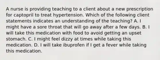 A nurse is providing teaching to a client about a new prescription for captopril to treat hypertension. Which of the following client statements indicates an understanding of the teaching? A. I might have a sore throat that will go away after a few days. B. I will take this medication with food to avoid getting an upset stomach. C. I might feel dizzy at times while taking this medication. D. I will take ibuprofen if I get a fever while taking this medication.