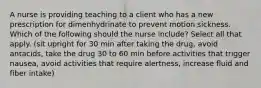 A nurse is providing teaching to a client who has a new prescription for dimenhydrinate to prevent motion sickness. Which of the following should the nurse include? Select all that apply. (sit upright for 30 min after taking the drug, avoid antacids, take the drug 30 to 60 min before activities that trigger nausea, avoid activities that require alertness, increase fluid and fiber intake)