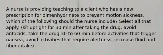 A nurse is providing teaching to a client who has a new prescription for dimenhydrinate to prevent motion sickness. Which of the following should the nurse include? Select all that apply. (sit upright for 30 min after taking the drug, avoid antacids, take the drug 30 to 60 min before activities that trigger nausea, avoid activities that require alertness, increase fluid and fiber intake)