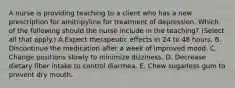 A nurse is providing teaching to a client who has a new prescription for amitripyline for treatment of depression. Which of the following should the nurse include in the teaching? (Select all that apply.) A.Expect therapeutic effects in 24 to 48 hours. B. Discontinue the medication after a week of improved mood. C. Change positions slowly to minimize dizziness. D. Decrease dietary fiber intake to control diarrhea. E. Chew sugarless gum to prevent dry mouth.