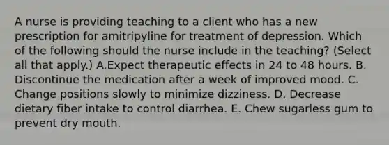 A nurse is providing teaching to a client who has a new prescription for amitripyline for treatment of depression. Which of the following should the nurse include in the teaching? (Select all that apply.) A.Expect therapeutic effects in 24 to 48 hours. B. Discontinue the medication after a week of improved mood. C. Change positions slowly to minimize dizziness. D. Decrease dietary fiber intake to control diarrhea. E. Chew sugarless gum to prevent dry mouth.