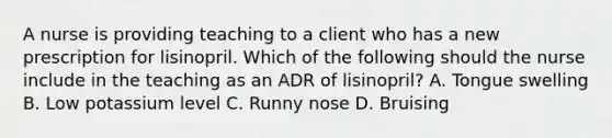 A nurse is providing teaching to a client who has a new prescription for lisinopril. Which of the following should the nurse include in the teaching as an ADR of lisinopril? A. Tongue swelling B. Low potassium level C. Runny nose D. Bruising