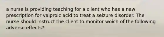 a nurse is providing teaching for a client who has a new prescription for valproic acid to treat a seizure disorder. The nurse should instruct the client to monitor woich of the following adverse effects?