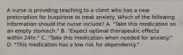 A nurse is providing teaching to a client who has a new prescription for buspirone to treat anxiety. Which of the following information should the nurse include? A. "Take this medication on an empty stomach." B. "Expect optimal therapeutic effects within 24hr." C. "Take this medication when needed for anxiety." D. "This medication has a low risk for dependency."