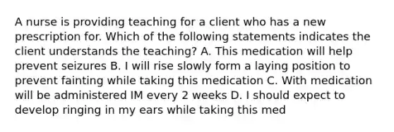 A nurse is providing teaching for a client who has a new prescription for. Which of the following statements indicates the client understands the teaching? A. This medication will help prevent seizures B. I will rise slowly form a laying position to prevent fainting while taking this medication C. With medication will be administered IM every 2 weeks D. I should expect to develop ringing in my ears while taking this med